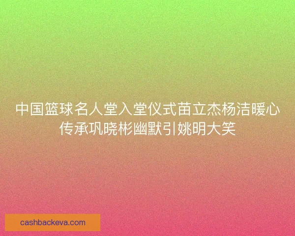 中国篮球名人堂入堂仪式苗立杰杨洁暖心传承巩晓彬幽默引姚明大笑