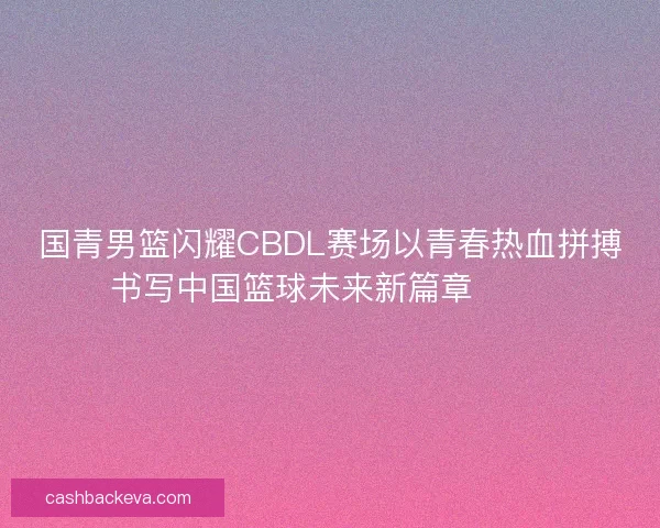 国青男篮闪耀CBDL赛场以青春热血拼搏书写中国篮球未来新篇章 🏀🔥