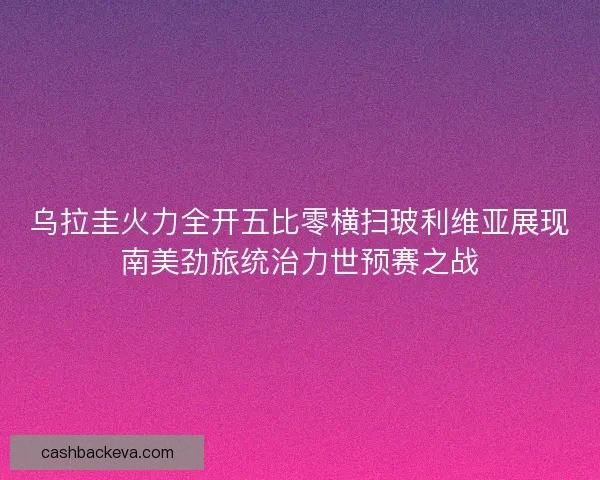 乌拉圭火力全开五比零横扫玻利维亚展现南美劲旅统治力世预赛之战