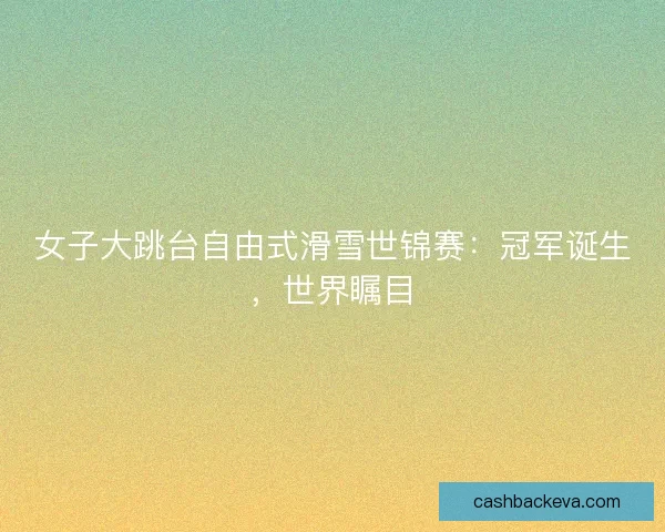女子大跳台自由式滑雪世锦赛：冠军诞生，世界瞩目