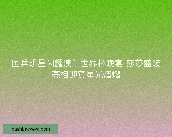 国乒明星闪耀澳门世界杯晚宴 莎莎盛装亮相迎宾星光熠熠
