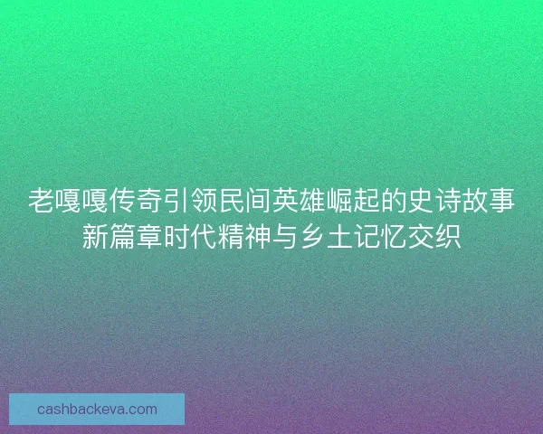 老嘎嘎传奇引领民间英雄崛起的史诗故事新篇章时代精神与乡土记忆交织
