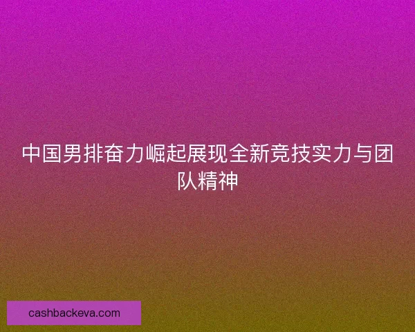 中国男排奋力崛起展现全新竞技实力与团队精神