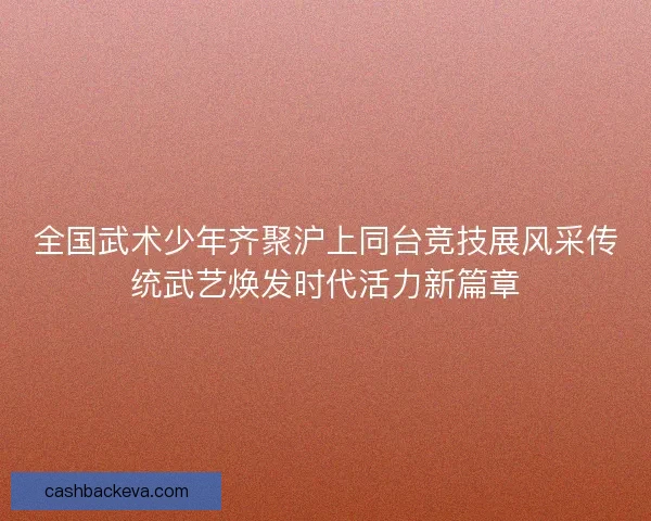 全国武术少年齐聚沪上同台竞技展风采传统武艺焕发时代活力新篇章